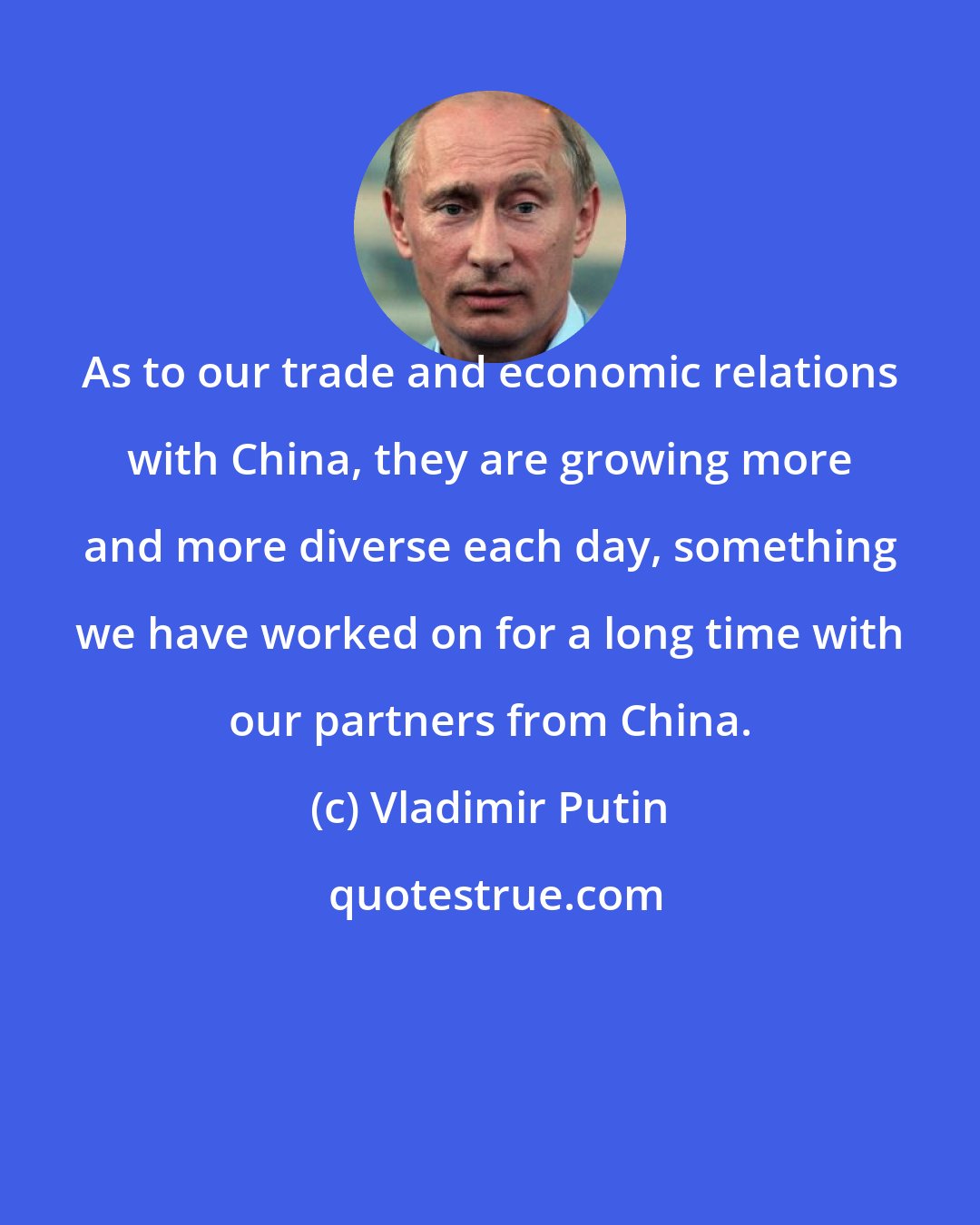 Vladimir Putin: As to our trade and economic relations with China, they are growing more and more diverse each day, something we have worked on for a long time with our partners from China.