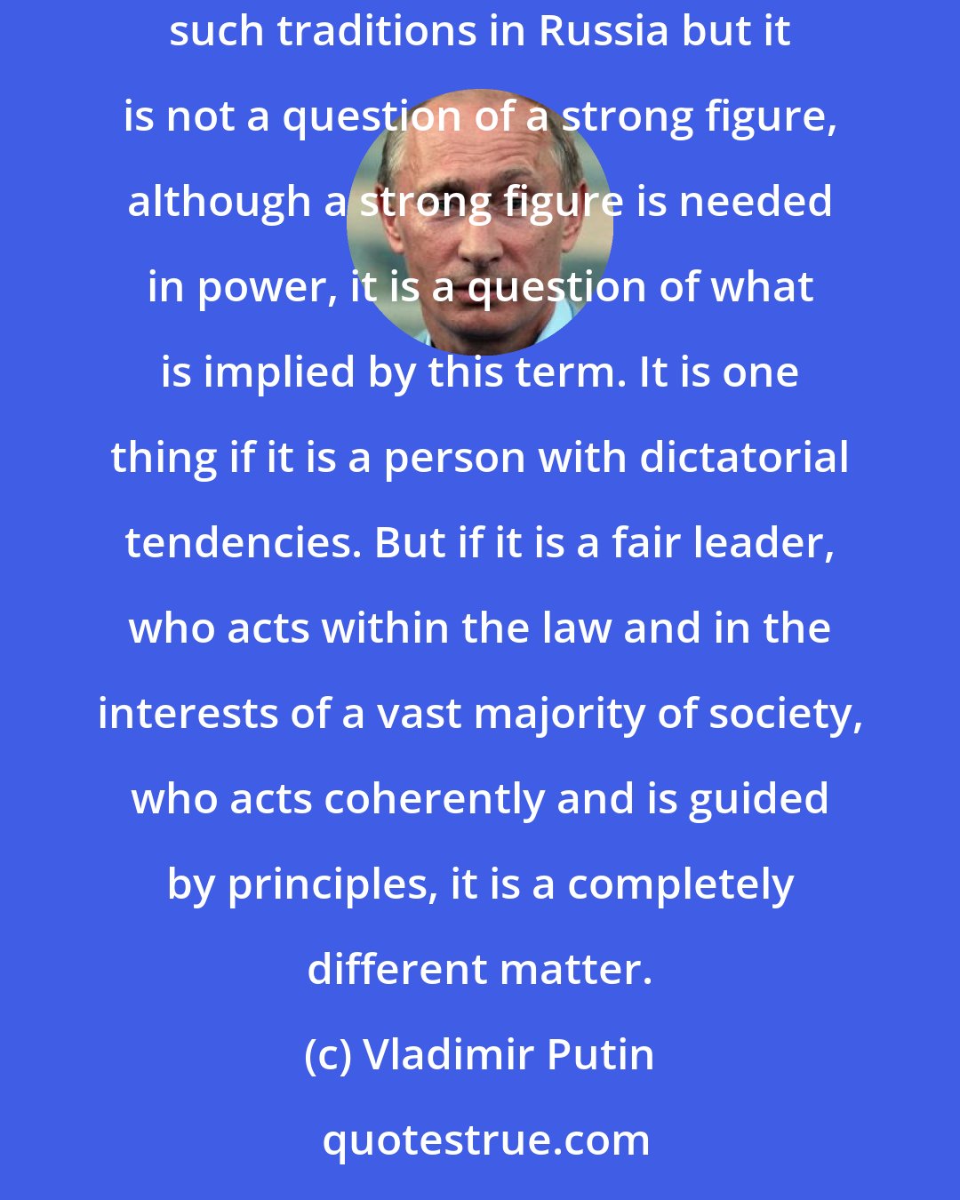 Vladimir Putin: Each country has its own particular features, its own traditions that find their reflection today and will find it in future. There are such traditions in Russia but it is not a question of a strong figure, although a strong figure is needed in power, it is a question of what is implied by this term. It is one thing if it is a person with dictatorial tendencies. But if it is a fair leader, who acts within the law and in the interests of a vast majority of society, who acts coherently and is guided by principles, it is a completely different matter.