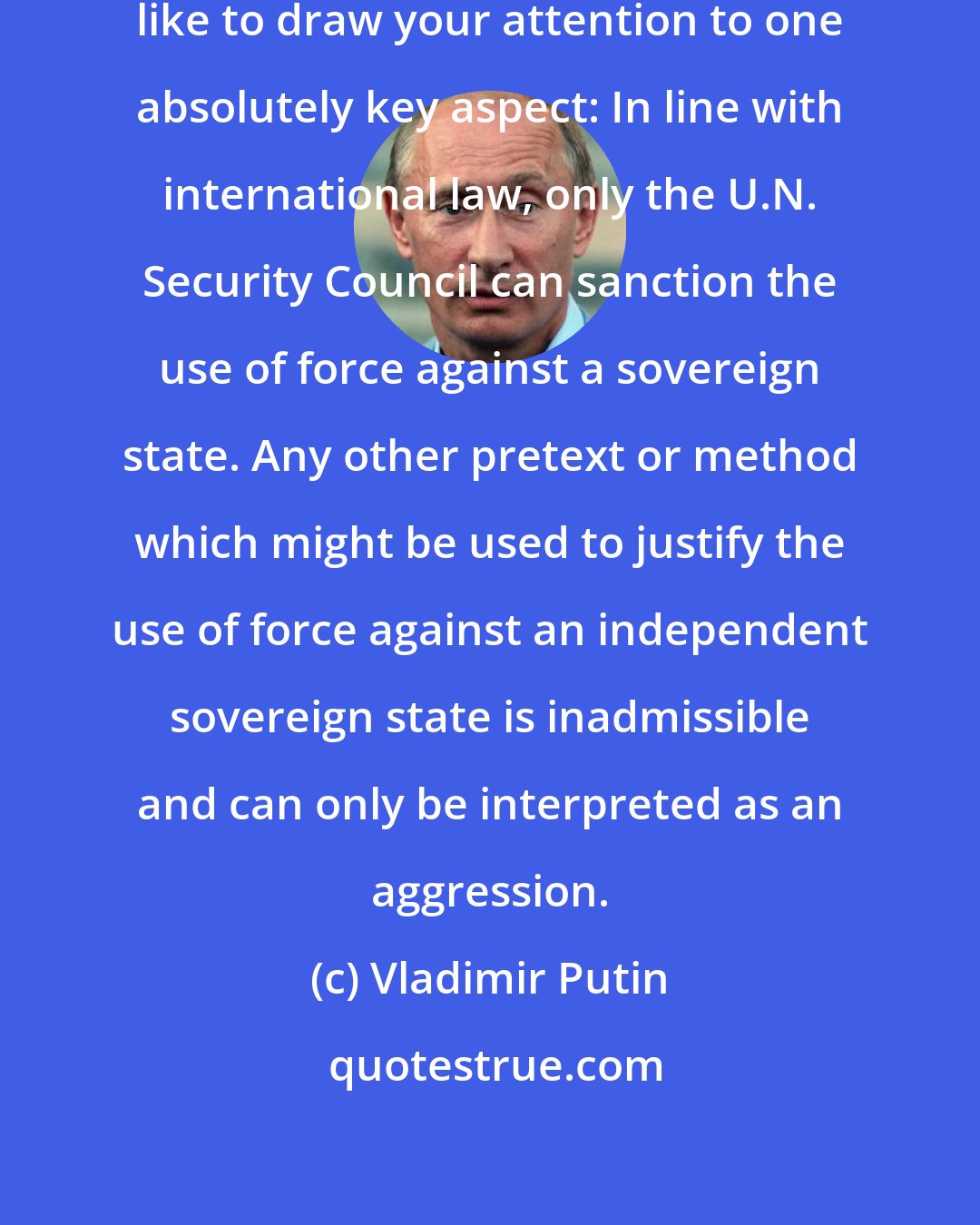 Vladimir Putin: I do not exclude this, but I would like to draw your attention to one absolutely key aspect: In line with international law, only the U.N. Security Council can sanction the use of force against a sovereign state. Any other pretext or method which might be used to justify the use of force against an independent sovereign state is inadmissible and can only be interpreted as an aggression.