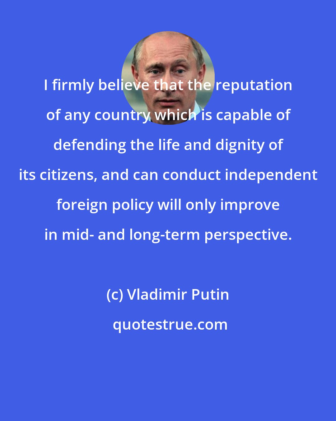 Vladimir Putin: I firmly believe that the reputation of any country which is capable of defending the life and dignity of its citizens, and can conduct independent foreign policy will only improve in mid- and long-term perspective.