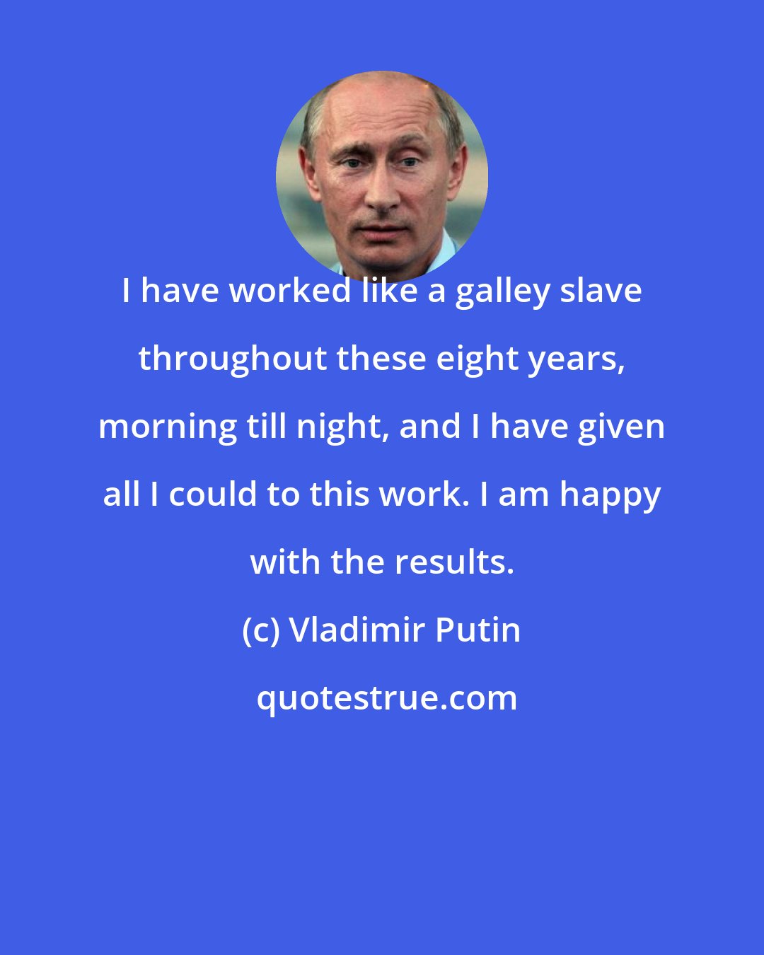 Vladimir Putin: I have worked like a galley slave throughout these eight years, morning till night, and I have given all I could to this work. I am happy with the results.