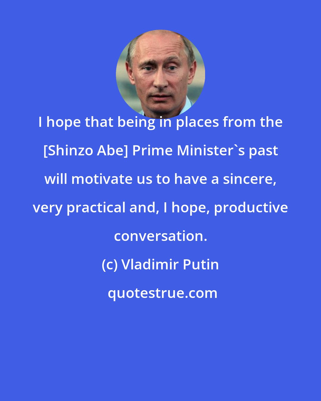 Vladimir Putin: I hope that being in places from the [Shinzo Abe] Prime Minister's past will motivate us to have a sincere, very practical and, I hope, productive conversation.