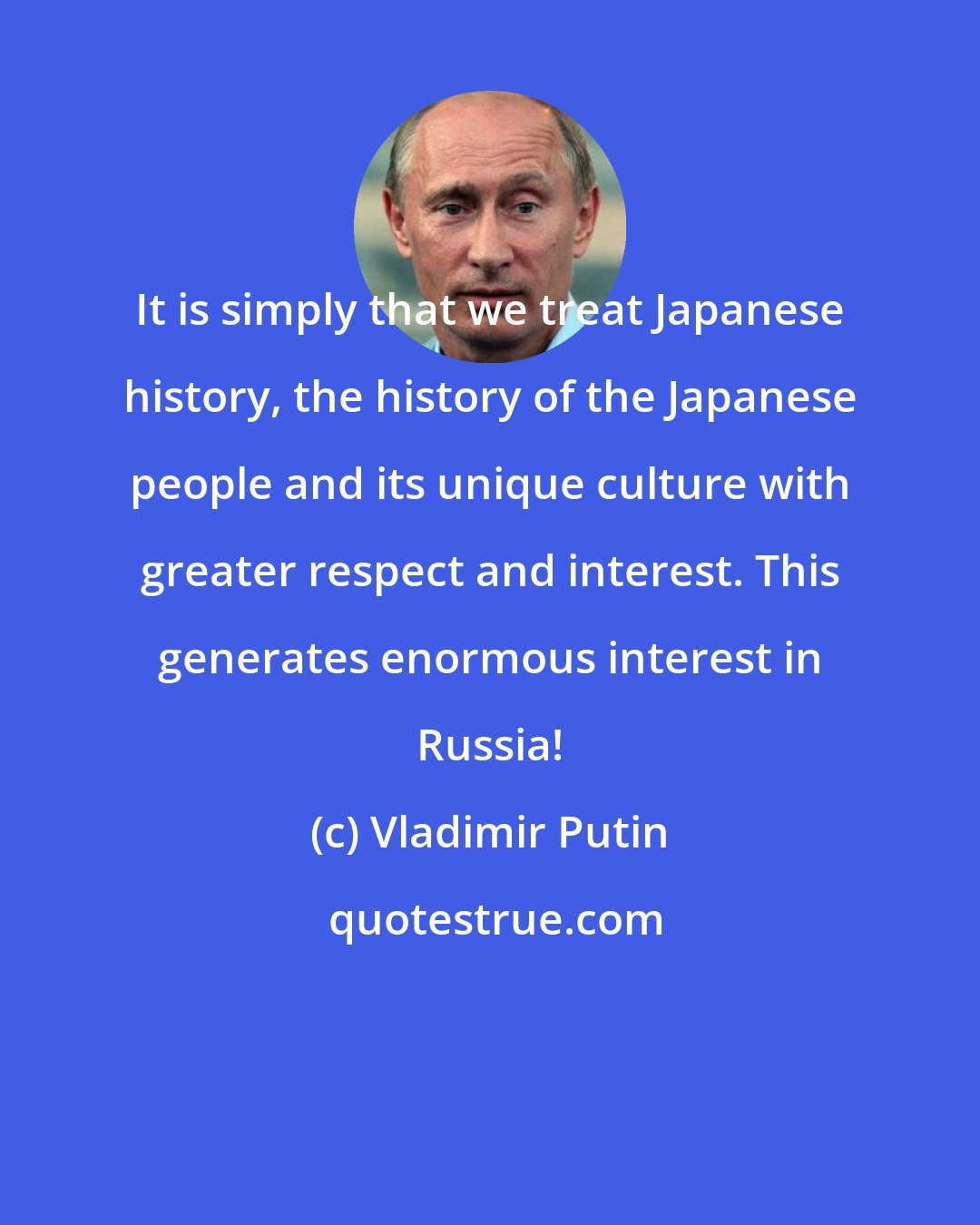 Vladimir Putin: It is simply that we treat Japanese history, the history of the Japanese people and its unique culture with greater respect and interest. This generates enormous interest in Russia!