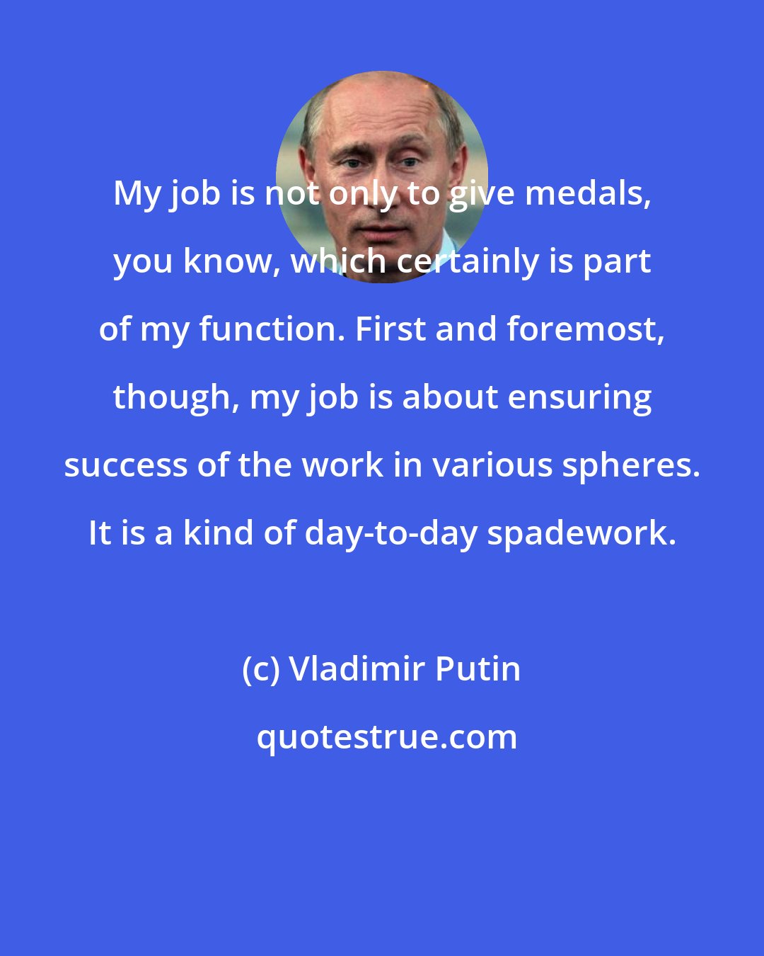 Vladimir Putin: My job is not only to give medals, you know, which certainly is part of my function. First and foremost, though, my job is about ensuring success of the work in various spheres. It is a kind of day-to-day spadework.