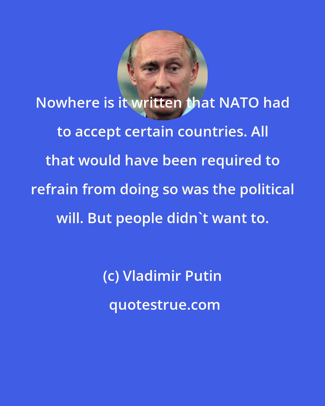 Vladimir Putin: Nowhere is it written that NATO had to accept certain countries. All that would have been required to refrain from doing so was the political will. But people didn't want to.