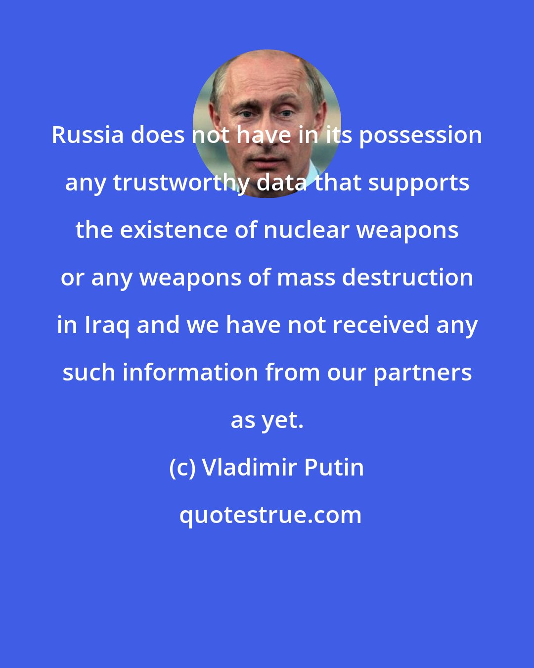 Vladimir Putin: Russia does not have in its possession any trustworthy data that supports the existence of nuclear weapons or any weapons of mass destruction in Iraq and we have not received any such information from our partners as yet.