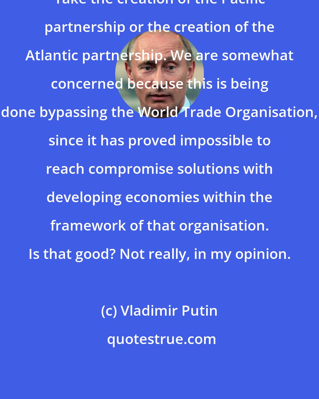 Vladimir Putin: Take the creation of the Pacific partnership or the creation of the Atlantic partnership. We are somewhat concerned because this is being done bypassing the World Trade Organisation, since it has proved impossible to reach compromise solutions with developing economies within the framework of that organisation. Is that good? Not really, in my opinion.