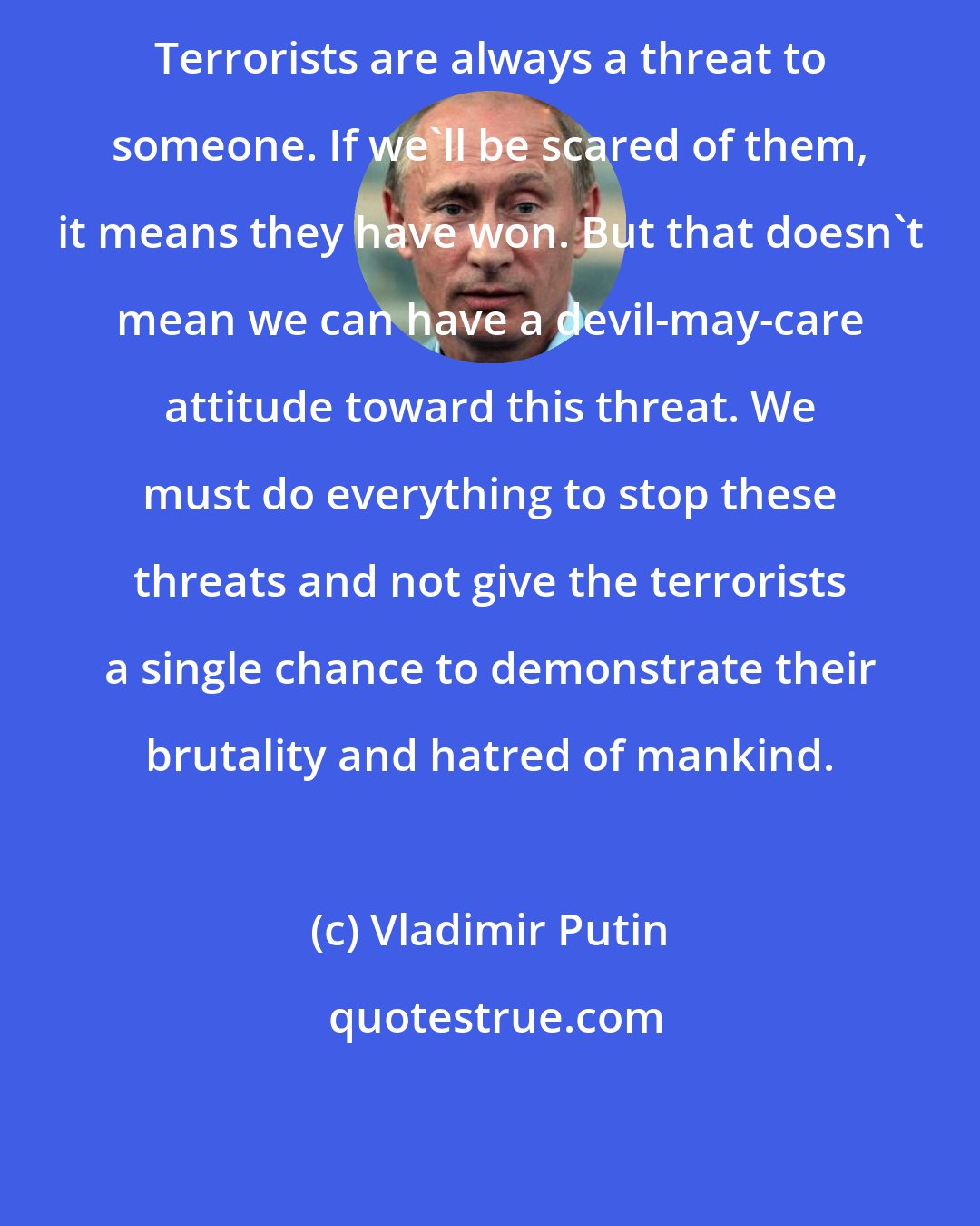 Vladimir Putin: Terrorists are always a threat to someone. If we'll be scared of them, it means they have won. But that doesn't mean we can have a devil-may-care attitude toward this threat. We must do everything to stop these threats and not give the terrorists a single chance to demonstrate their brutality and hatred of mankind.