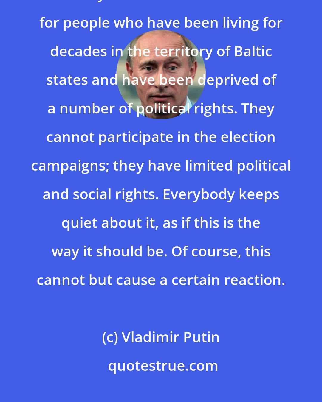 Vladimir Putin: The Baltic republics have invented something totally new. Do you know what? They use the word 'non-citizens' for people who have been living for decades in the territory of Baltic states and have been deprived of a number of political rights. They cannot participate in the election campaigns; they have limited political and social rights. Everybody keeps quiet about it, as if this is the way it should be. Of course, this cannot but cause a certain reaction.