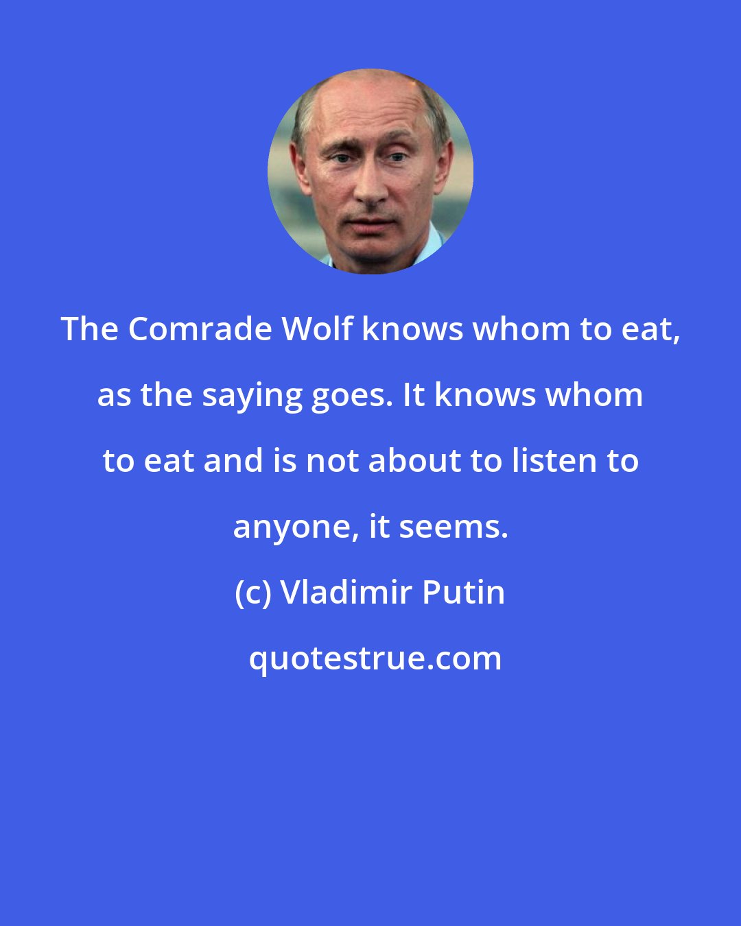 Vladimir Putin: The Comrade Wolf knows whom to eat, as the saying goes. It knows whom to eat and is not about to listen to anyone, it seems.