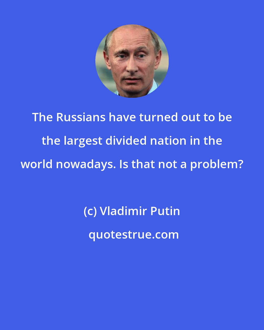 Vladimir Putin: The Russians have turned out to be the largest divided nation in the world nowadays. Is that not a problem?