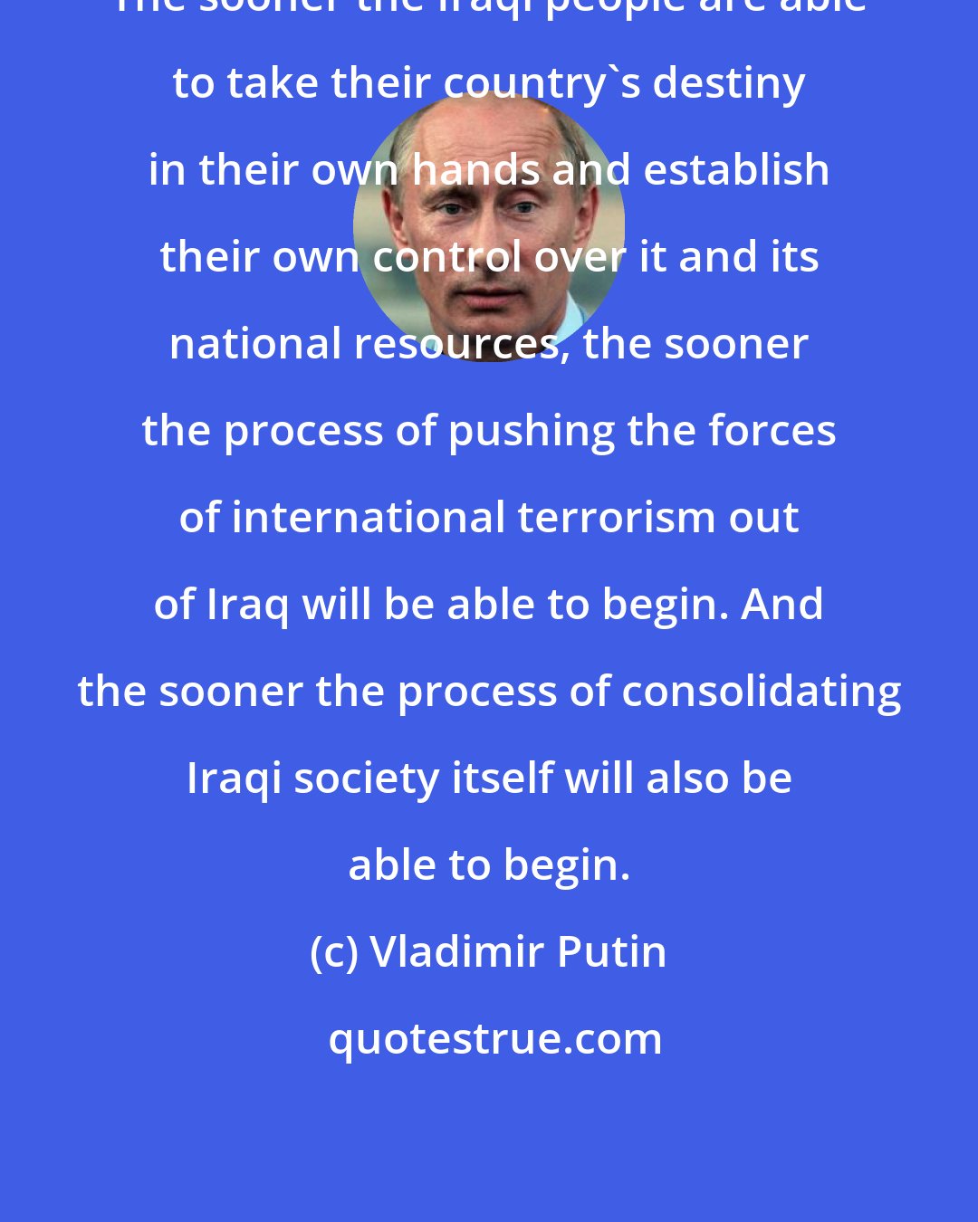 Vladimir Putin: The sooner the Iraqi people are able to take their country's destiny in their own hands and establish their own control over it and its national resources, the sooner the process of pushing the forces of international terrorism out of Iraq will be able to begin. And the sooner the process of consolidating Iraqi society itself will also be able to begin.