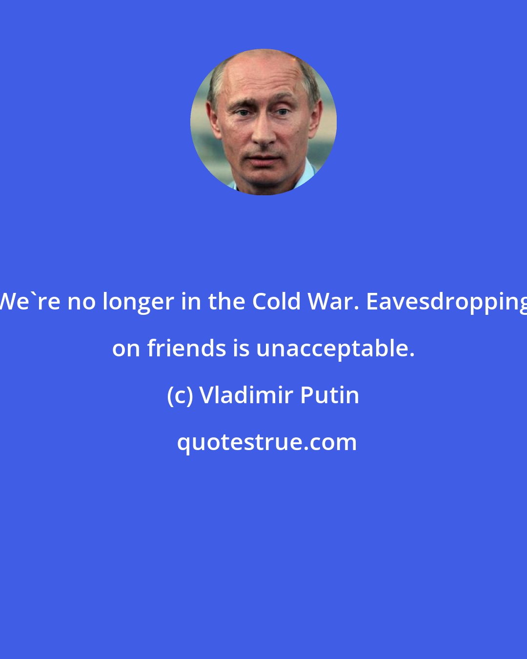 Vladimir Putin: We're no longer in the Cold War. Eavesdropping on friends is unacceptable.