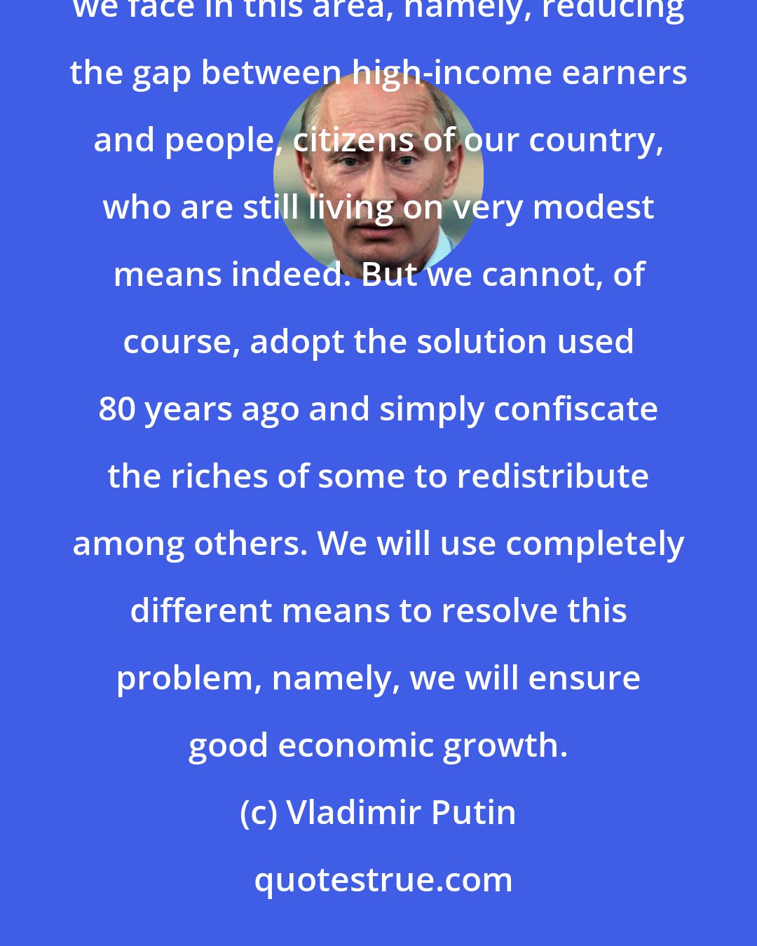 Vladimir Putin: We still have a great amount of work to do in social development, including resolving one of the biggest challenges we face in this area, namely, reducing the gap between high-income earners and people, citizens of our country, who are still living on very modest means indeed. But we cannot, of course, adopt the solution used 80 years ago and simply confiscate the riches of some to redistribute among others. We will use completely different means to resolve this problem, namely, we will ensure good economic growth.