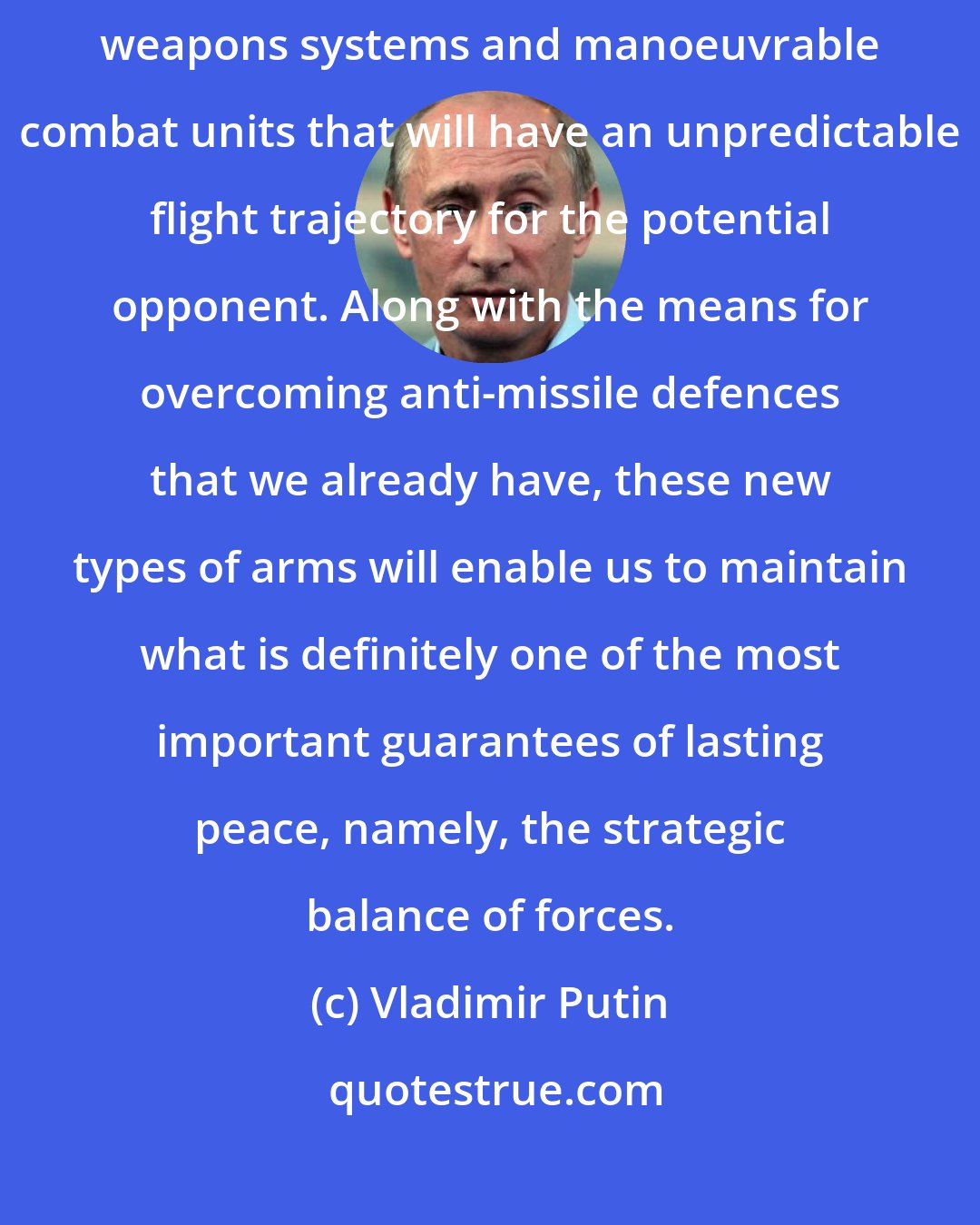 Vladimir Putin: Work is already underway today on creating unique high-precision weapons systems and manoeuvrable combat units that will have an unpredictable flight trajectory for the potential opponent. Along with the means for overcoming anti-missile defences that we already have, these new types of arms will enable us to maintain what is definitely one of the most important guarantees of lasting peace, namely, the strategic balance of forces.