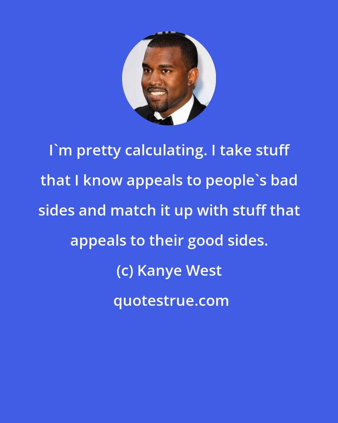 Kanye West: I'm pretty calculating. I take stuff that I know appeals to people's bad sides and match it up with stuff that appeals to their good sides.