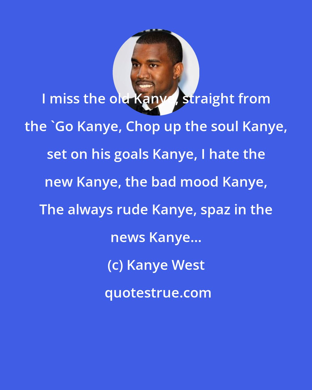 Kanye West: I miss the old Kanye, straight from the 'Go Kanye, Chop up the soul Kanye, set on his goals Kanye, I hate the new Kanye, the bad mood Kanye, The always rude Kanye, spaz in the news Kanye...