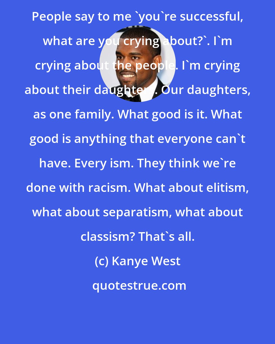 Kanye West: People say to me 'you're successful, what are you crying about?'. I'm crying about the people. I'm crying about their daughters. Our daughters, as one family. What good is it. What good is anything that everyone can't have. Every ism. They think we're done with racism. What about elitism, what about separatism, what about classism? That's all.