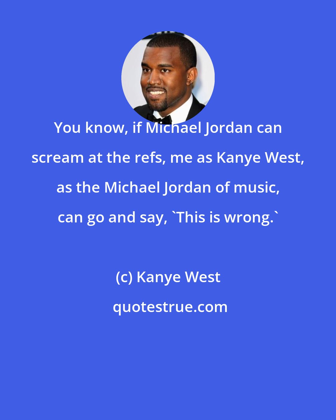 Kanye West: You know, if Michael Jordan can scream at the refs, me as Kanye West, as the Michael Jordan of music, can go and say, 'This is wrong.'