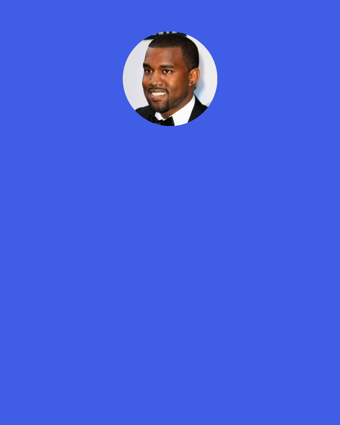 Kanye West: "[My Beautiful] Dark [Twisted] Fantasy" and "Watch the Throne": neither was nominated for Album of the Year, and I made both of those in one year. I don't know if this is statistically right, but I'm assuming I have the most Grammys of anyone my age, but I haven't won one against a white person. But the thing is, I don't care about the Grammys; I just would like for the statistics to be more accurate.