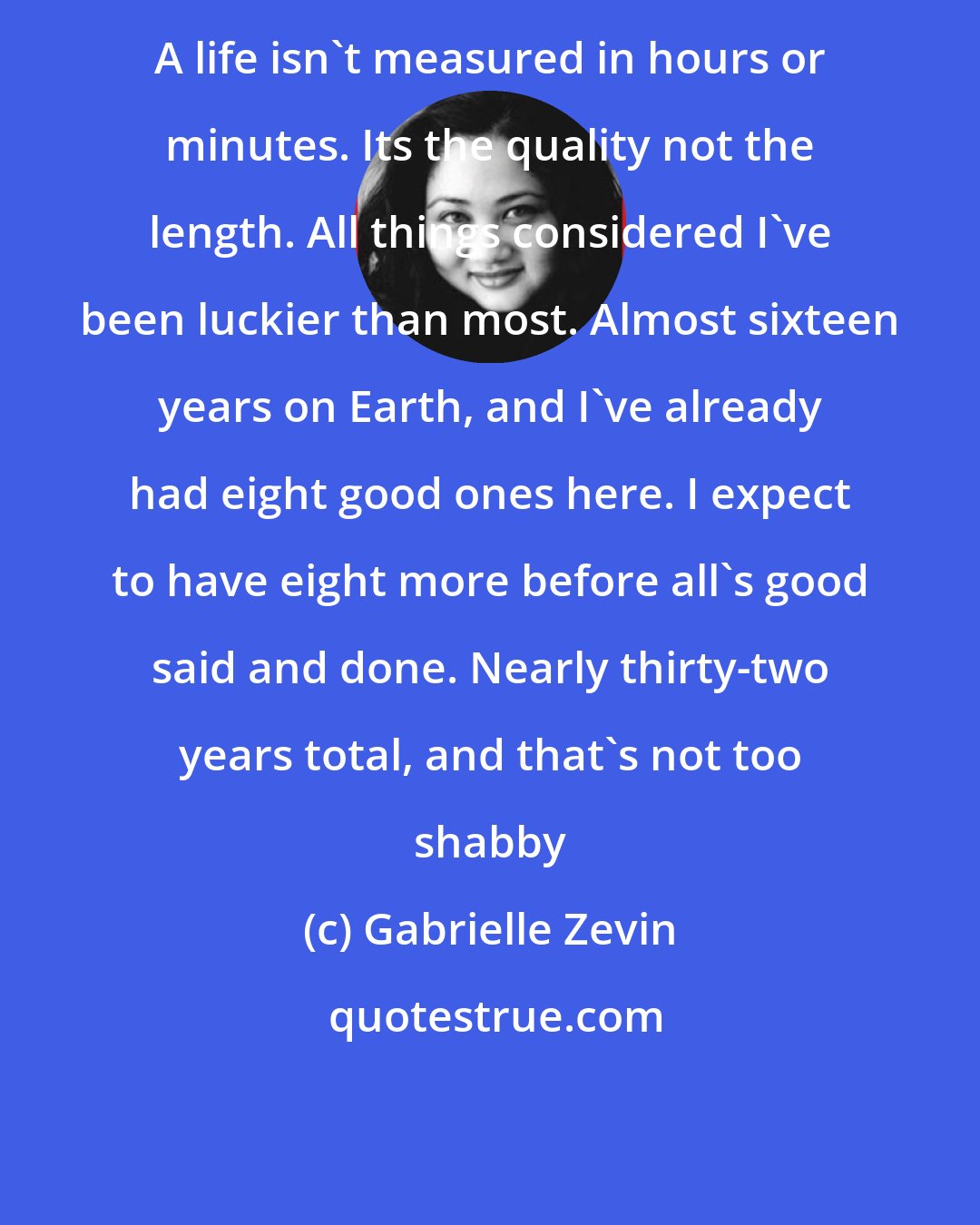 Gabrielle Zevin: A life isn't measured in hours or minutes. Its the quality not the length. All things considered I've been luckier than most. Almost sixteen years on Earth, and I've already had eight good ones here. I expect to have eight more before all's good said and done. Nearly thirty-two years total, and that's not too shabby