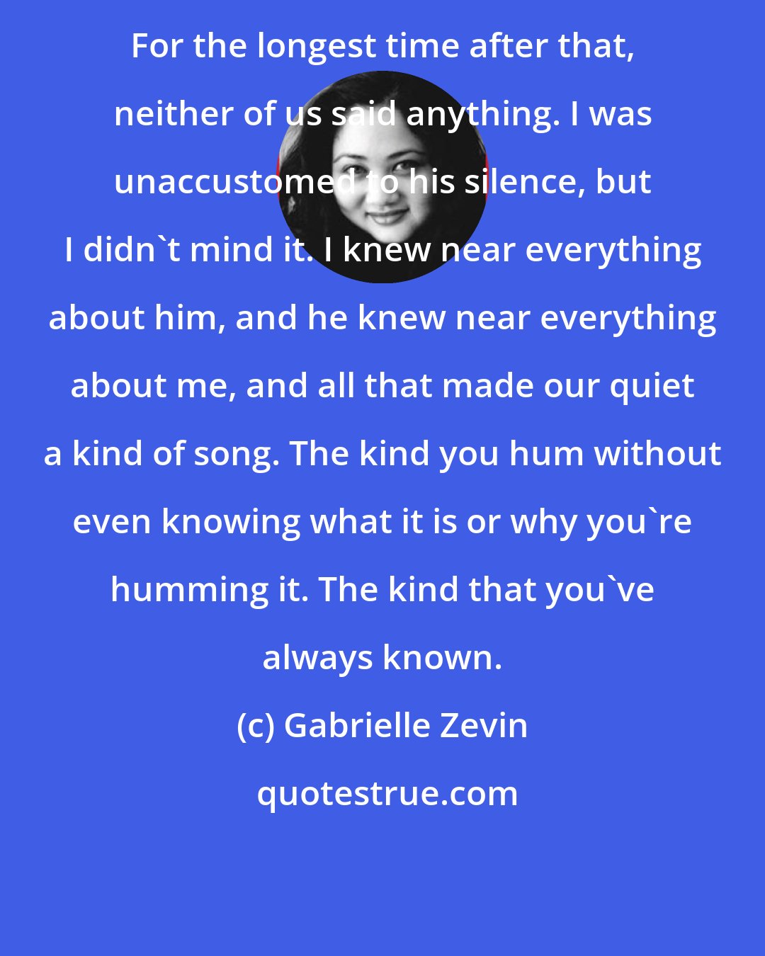 Gabrielle Zevin: For the longest time after that, neither of us said anything. I was unaccustomed to his silence, but I didn't mind it. I knew near everything about him, and he knew near everything about me, and all that made our quiet a kind of song. The kind you hum without even knowing what it is or why you're humming it. The kind that you've always known.