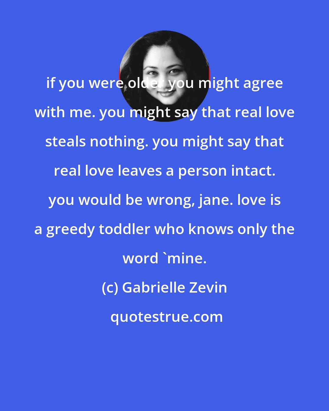 Gabrielle Zevin: if you were older you might agree with me. you might say that real love steals nothing. you might say that real love leaves a person intact. you would be wrong, jane. love is a greedy toddler who knows only the word 'mine.