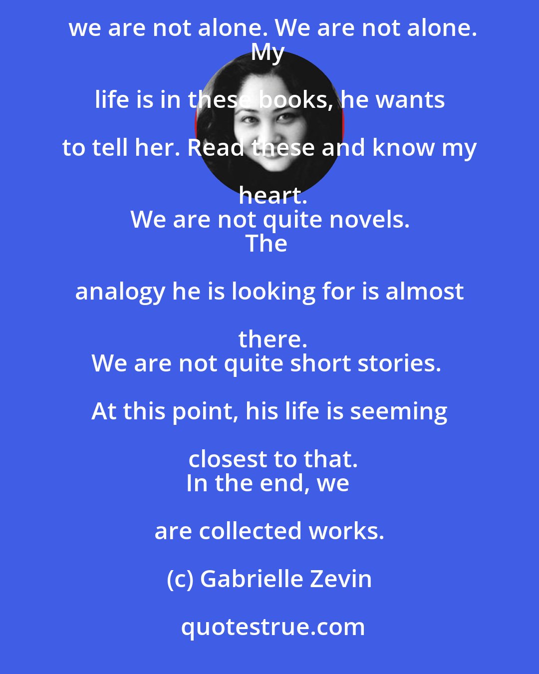 Gabrielle Zevin: The words you can't find, you borrow.
We read to know we're not alone. We read because we are alone. We read and we are not alone. We are not alone.
My life is in these books, he wants to tell her. Read these and know my heart.
We are not quite novels.
The analogy he is looking for is almost there.
We are not quite short stories. At this point, his life is seeming closest to that.
In the end, we are collected works.