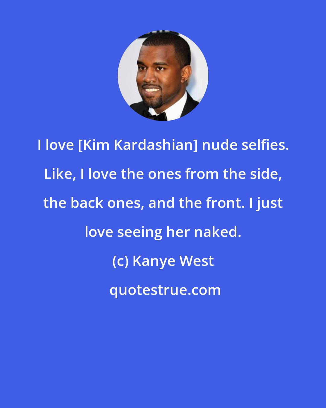 Kanye West: I love [Kim Kardashian] nude selfies. Like, I love the ones from the side, the back ones, and the front. I just love seeing her naked.