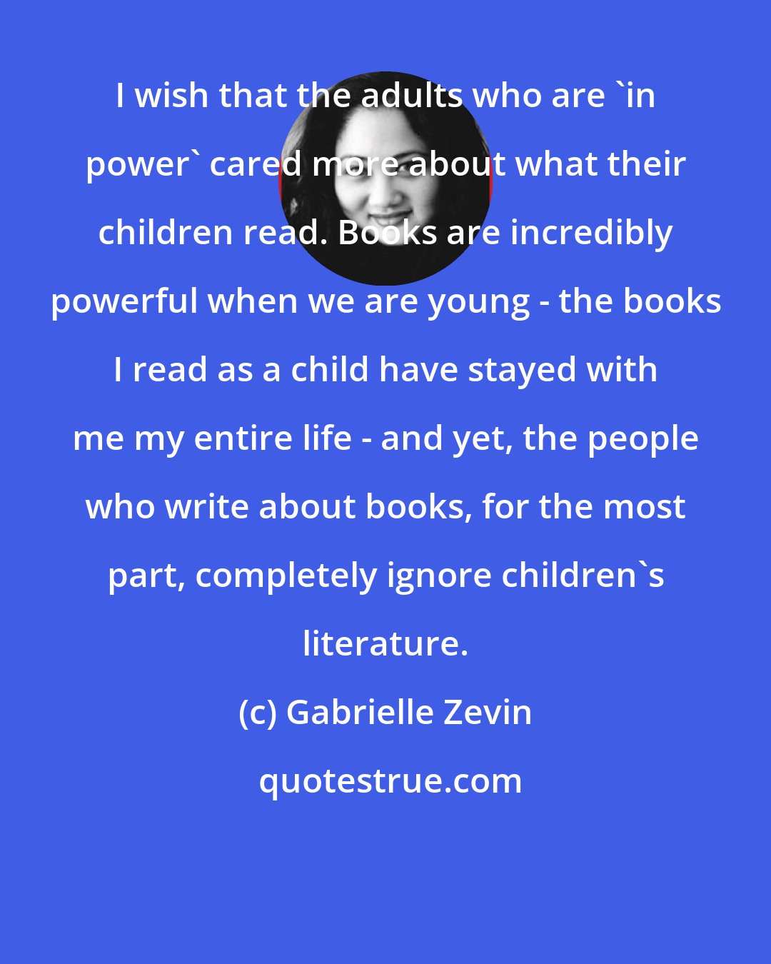 Gabrielle Zevin: I wish that the adults who are 'in power' cared more about what their children read. Books are incredibly powerful when we are young - the books I read as a child have stayed with me my entire life - and yet, the people who write about books, for the most part, completely ignore children's literature.