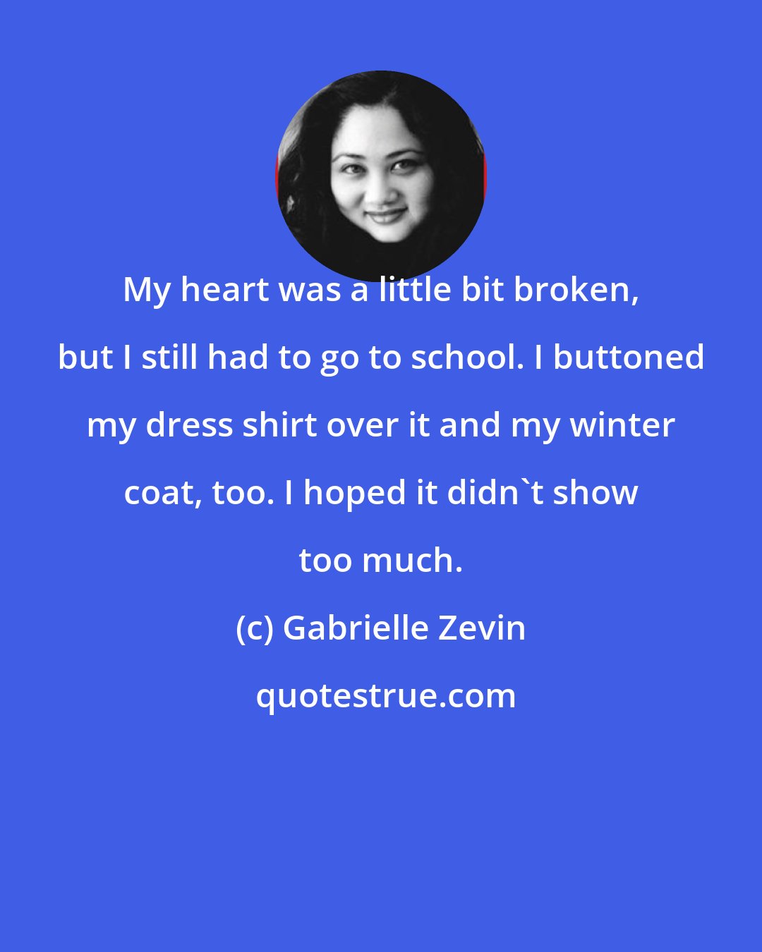 Gabrielle Zevin: My heart was a little bit broken, but I still had to go to school. I buttoned my dress shirt over it and my winter coat, too. I hoped it didn't show too much.