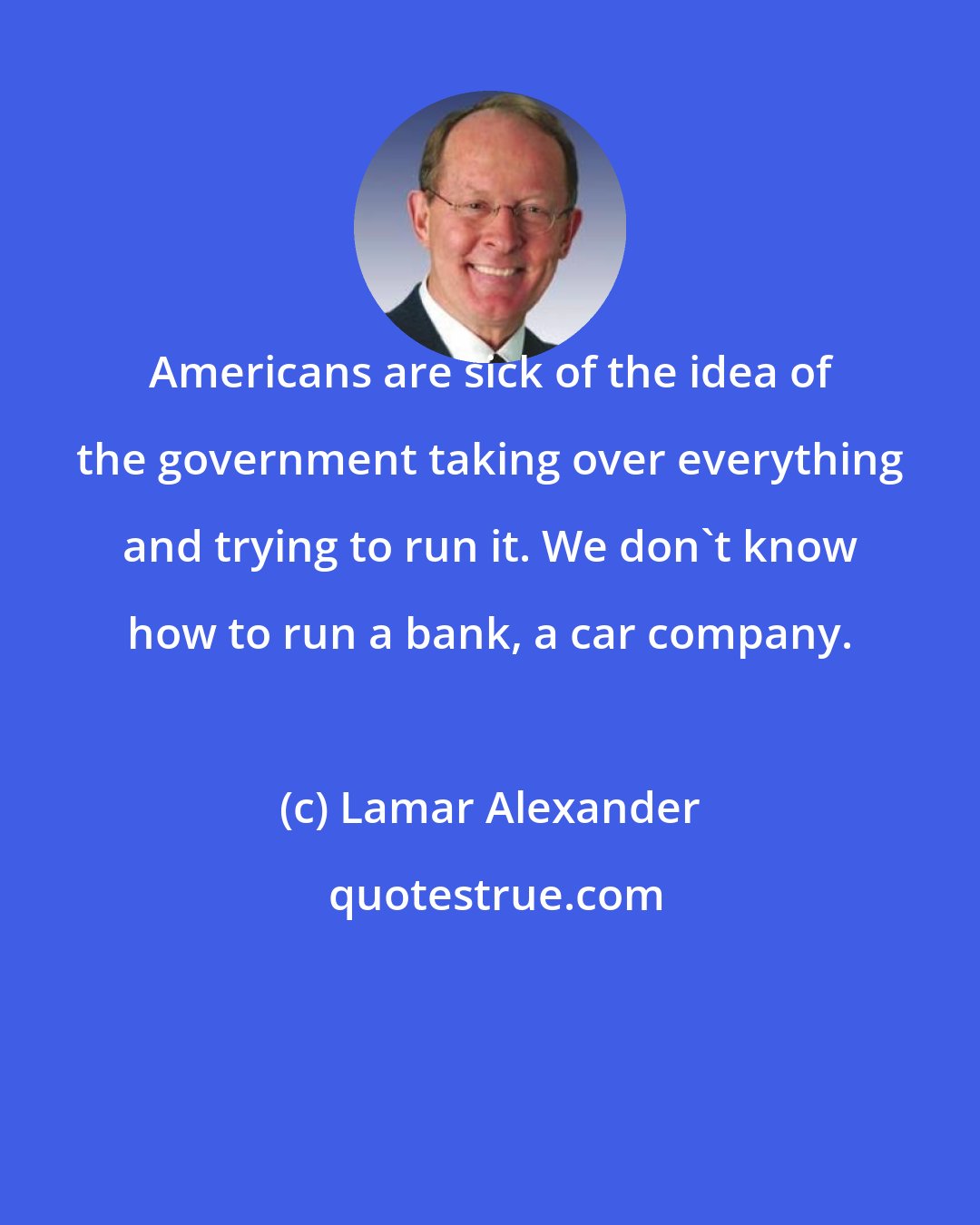 Lamar Alexander: Americans are sick of the idea of the government taking over everything and trying to run it. We don't know how to run a bank, a car company.