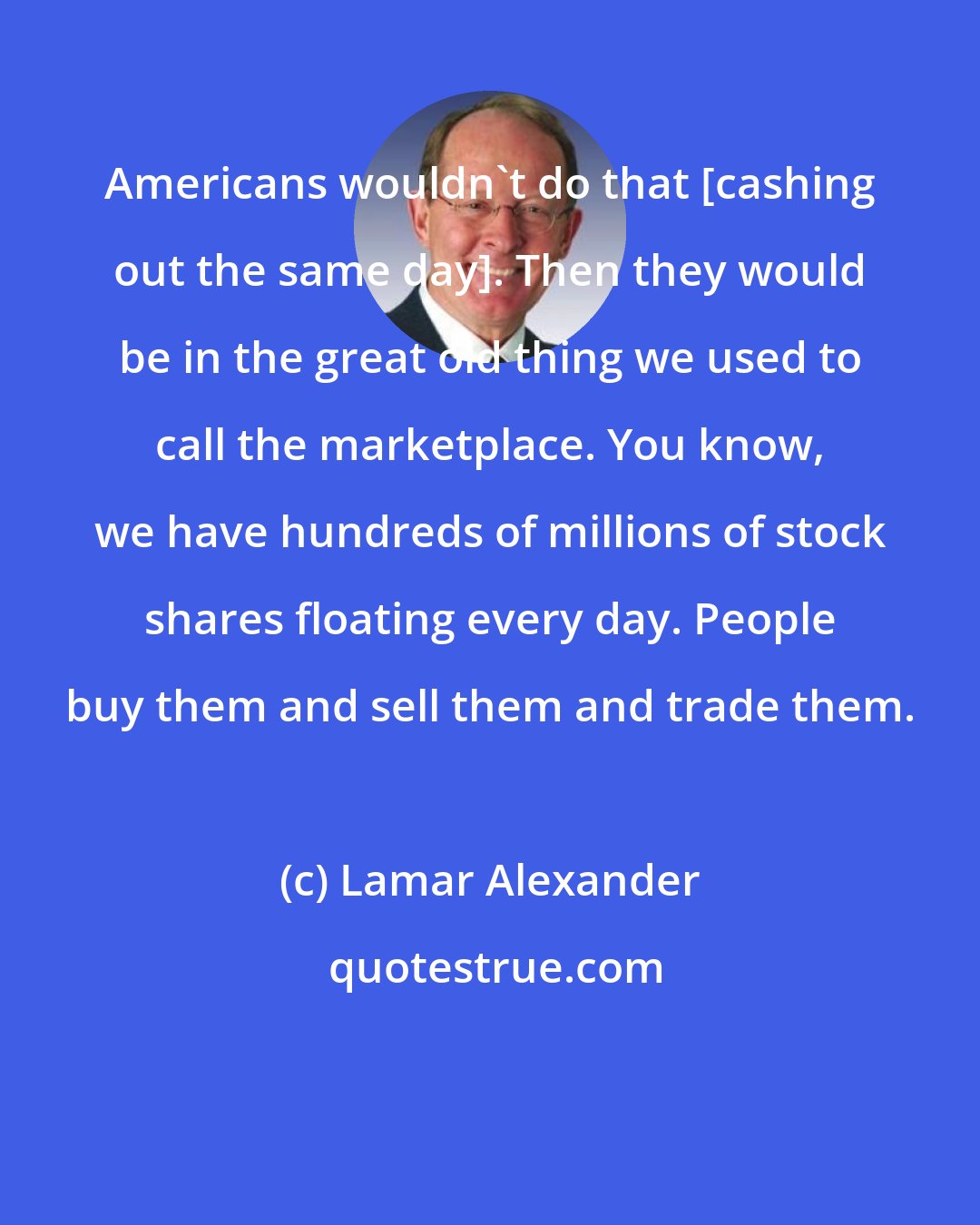 Lamar Alexander: Americans wouldn't do that [cashing out the same day]. Then they would be in the great old thing we used to call the marketplace. You know, we have hundreds of millions of stock shares floating every day. People buy them and sell them and trade them.