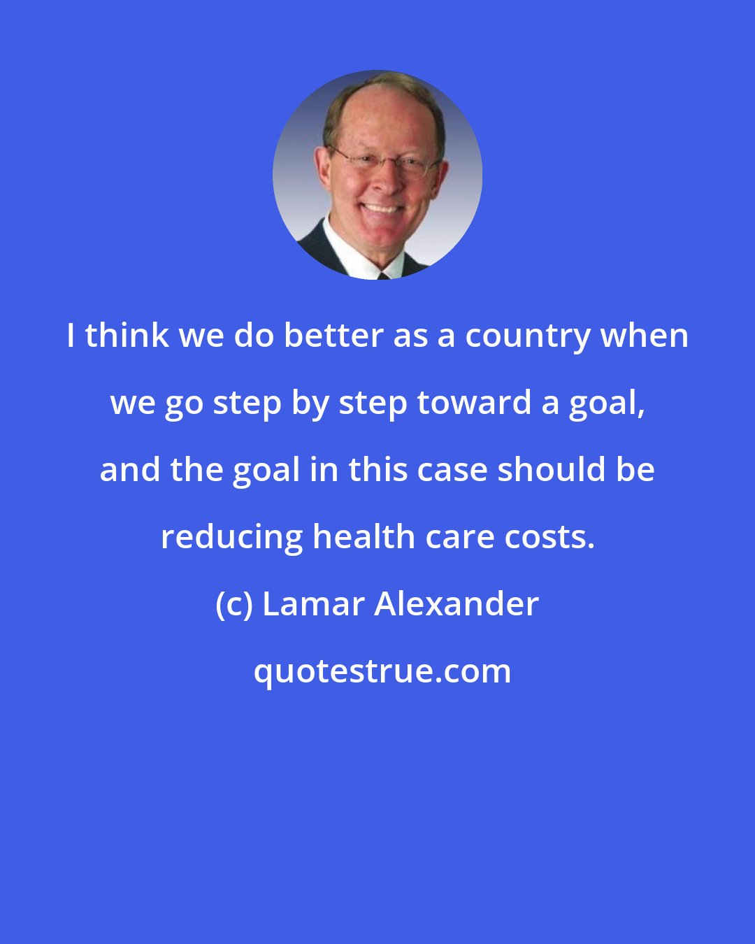 Lamar Alexander: I think we do better as a country when we go step by step toward a goal, and the goal in this case should be reducing health care costs.