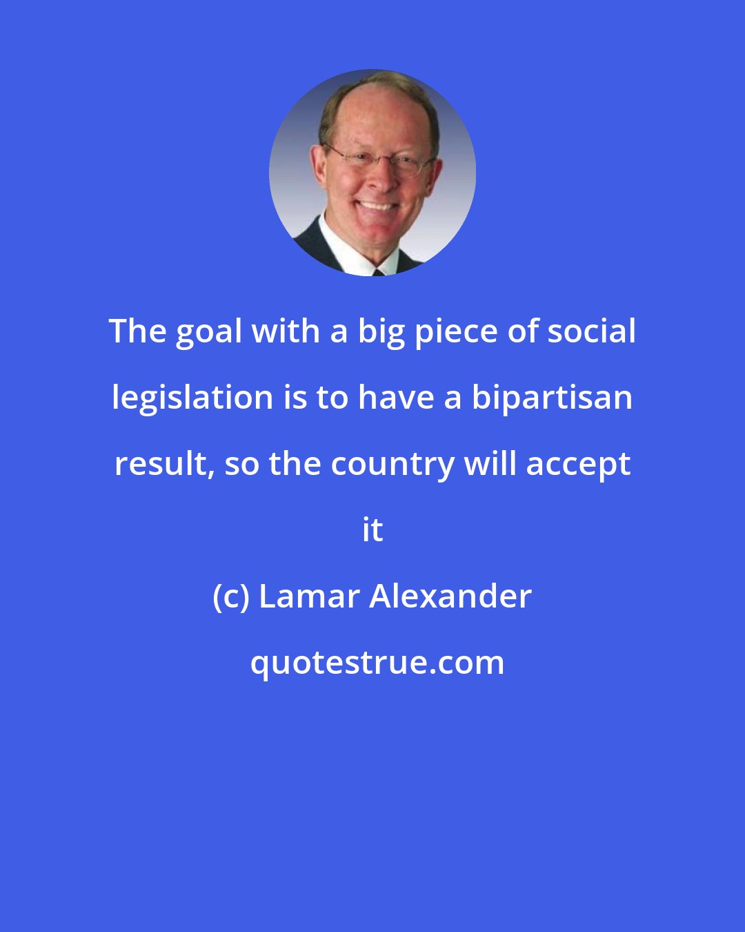 Lamar Alexander: The goal with a big piece of social legislation is to have a bipartisan result, so the country will accept it