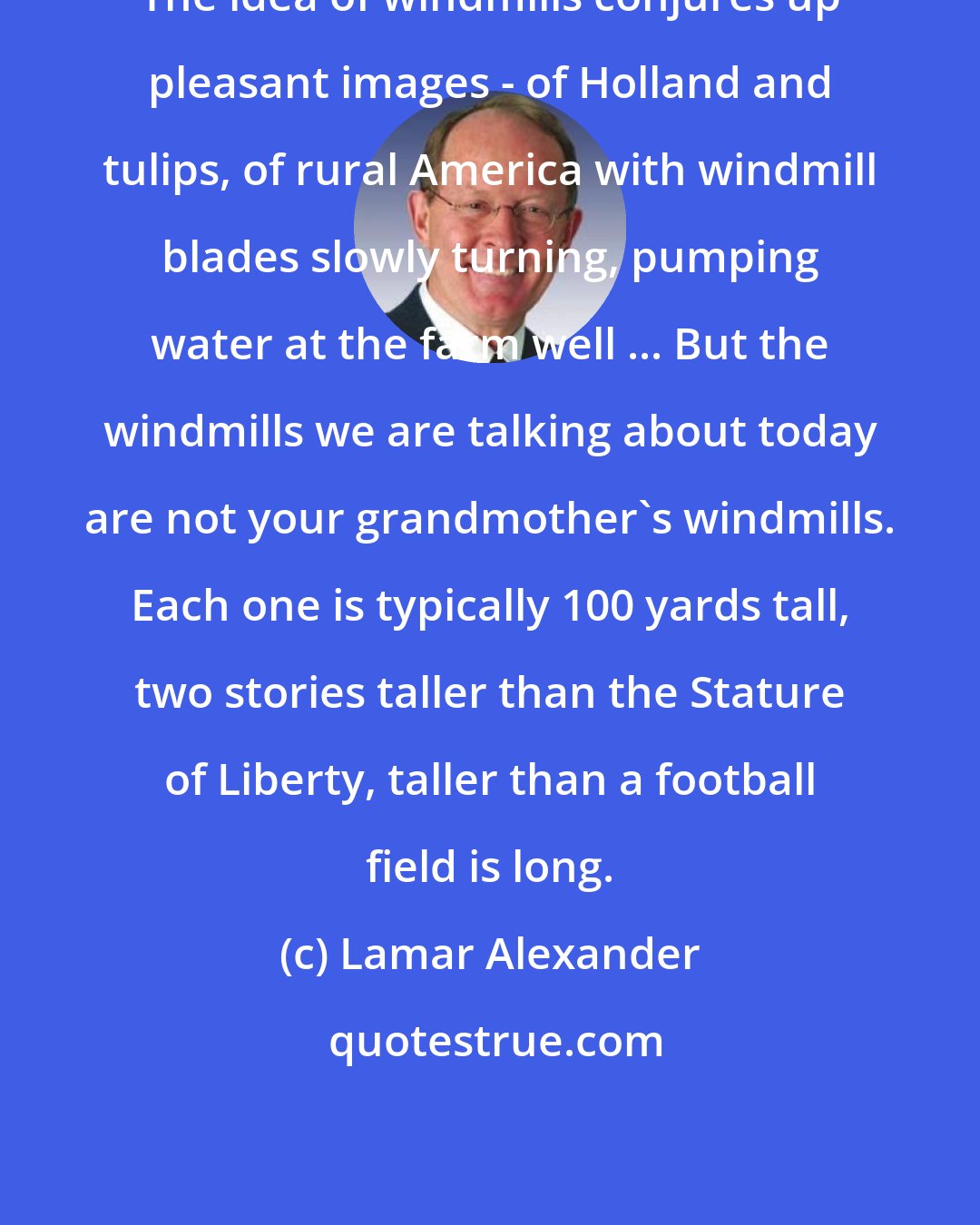 Lamar Alexander: The idea of windmills conjures up pleasant images - of Holland and tulips, of rural America with windmill blades slowly turning, pumping water at the farm well ... But the windmills we are talking about today are not your grandmother's windmills. Each one is typically 100 yards tall, two stories taller than the Stature of Liberty, taller than a football field is long.