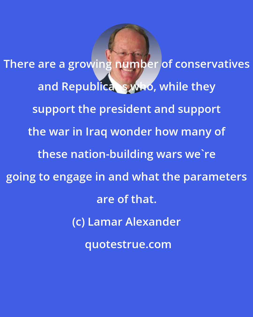 Lamar Alexander: There are a growing number of conservatives and Republicans who, while they support the president and support the war in Iraq wonder how many of these nation-building wars we're going to engage in and what the parameters are of that.