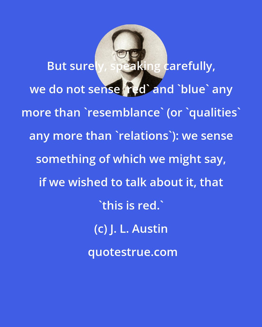 J. L. Austin: But surely, speaking carefully, we do not sense 'red' and 'blue' any more than 'resemblance' (or 'qualities' any more than 'relations'): we sense something of which we might say, if we wished to talk about it, that 'this is red.'