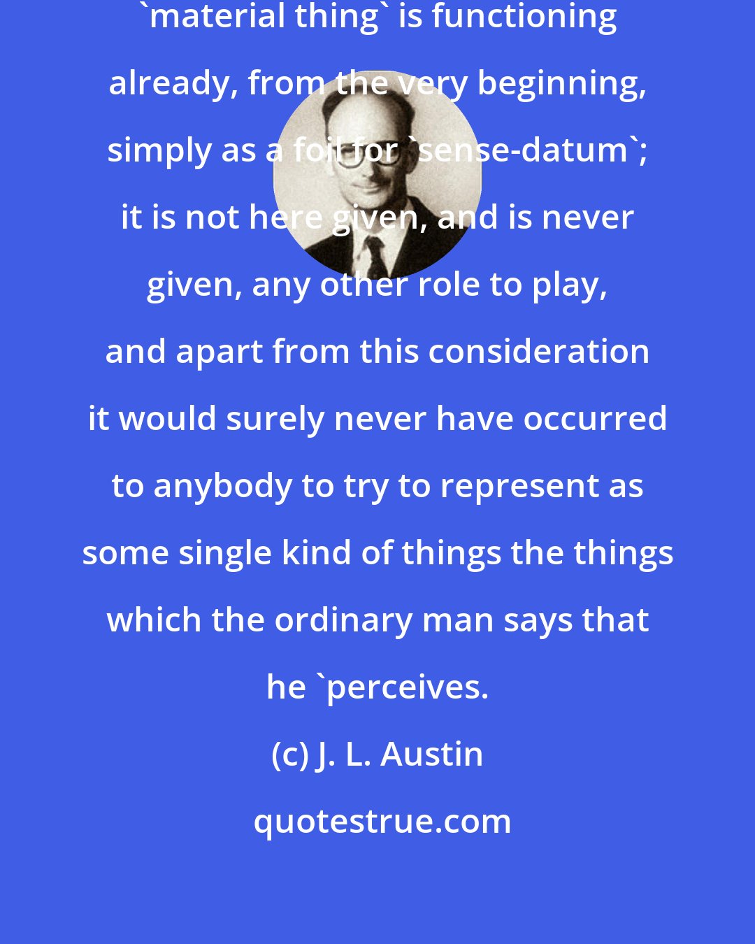 J. L. Austin: The trouble is that the expression 'material thing' is functioning already, from the very beginning, simply as a foil for 'sense-datum'; it is not here given, and is never given, any other role to play, and apart from this consideration it would surely never have occurred to anybody to try to represent as some single kind of things the things which the ordinary man says that he 'perceives.