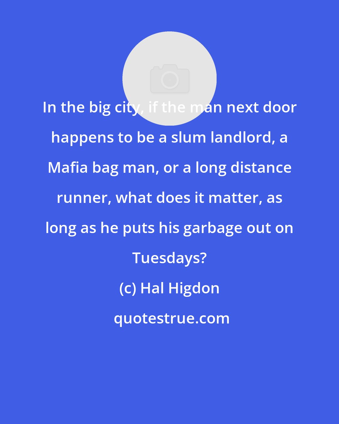 Hal Higdon: In the big city, if the man next door happens to be a slum landlord, a Mafia bag man, or a long distance runner, what does it matter, as long as he puts his garbage out on Tuesdays?