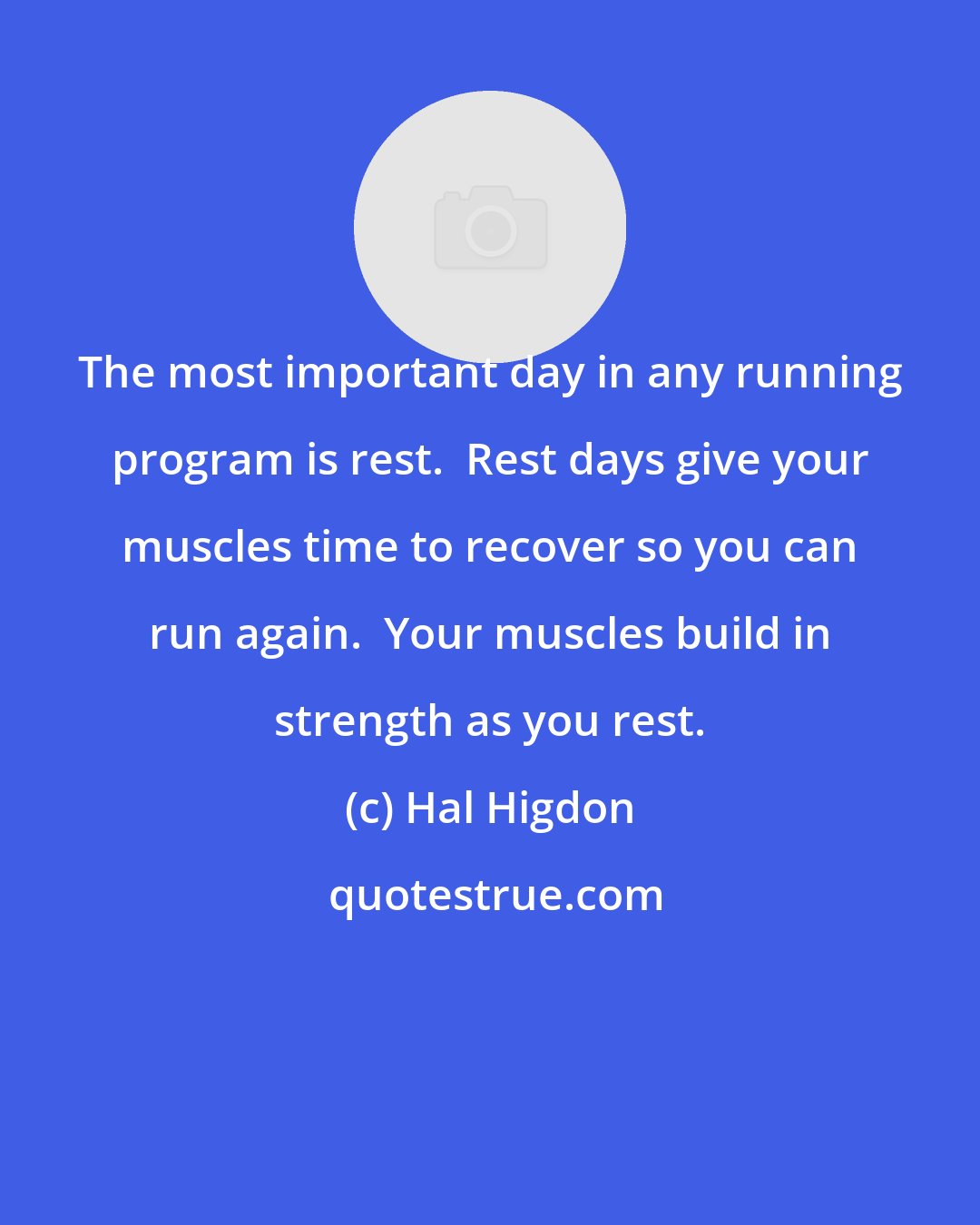 Hal Higdon: The most important day in any running program is rest.  Rest days give your muscles time to recover so you can run again.  Your muscles build in strength as you rest.