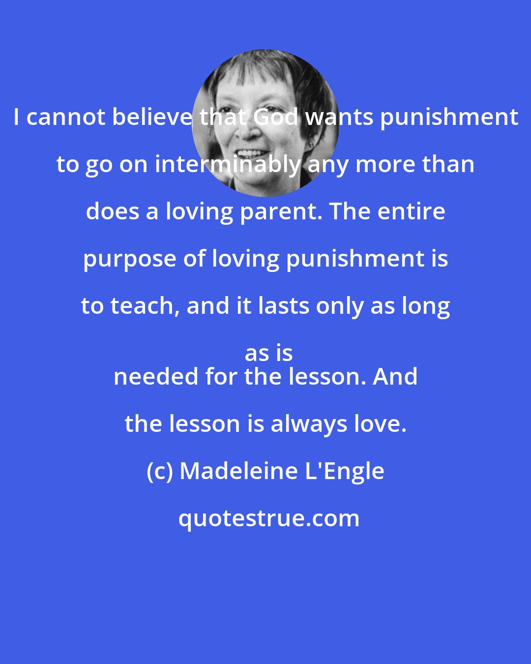 Madeleine L'Engle: I cannot believe that God wants punishment to go on interminably any more than does a loving parent. The entire purpose of loving punishment is to teach, and it lasts only as long as is
 needed for the lesson. And the lesson is always love.