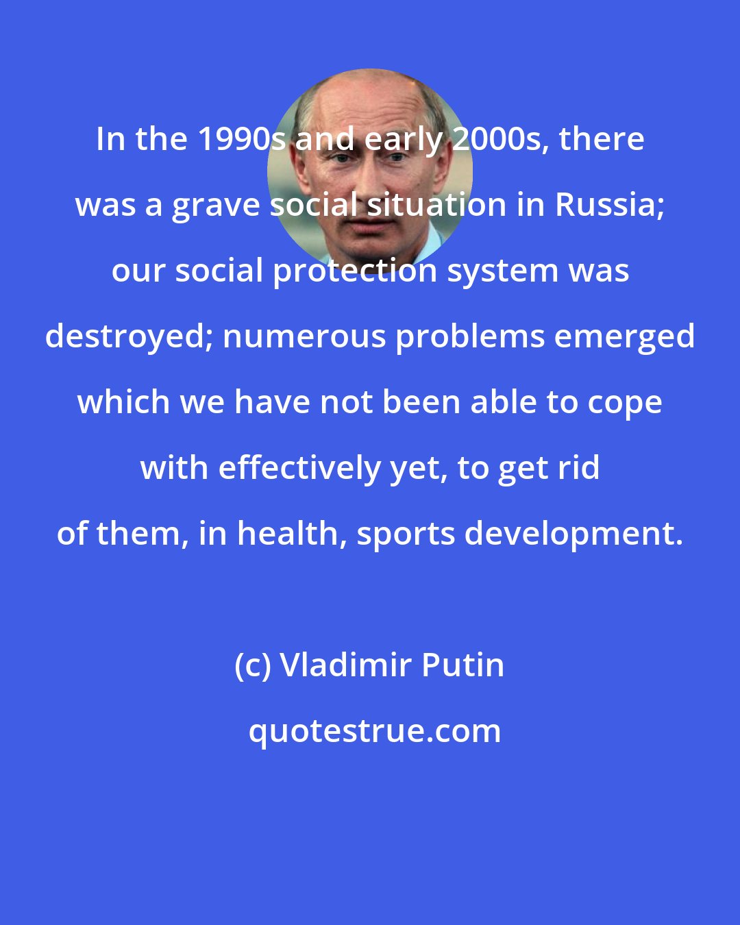 Vladimir Putin: In the 1990s and early 2000s, there was a grave social situation in Russia; our social protection system was destroyed; numerous problems emerged which we have not been able to cope with effectively yet, to get rid of them, in health, sports development.