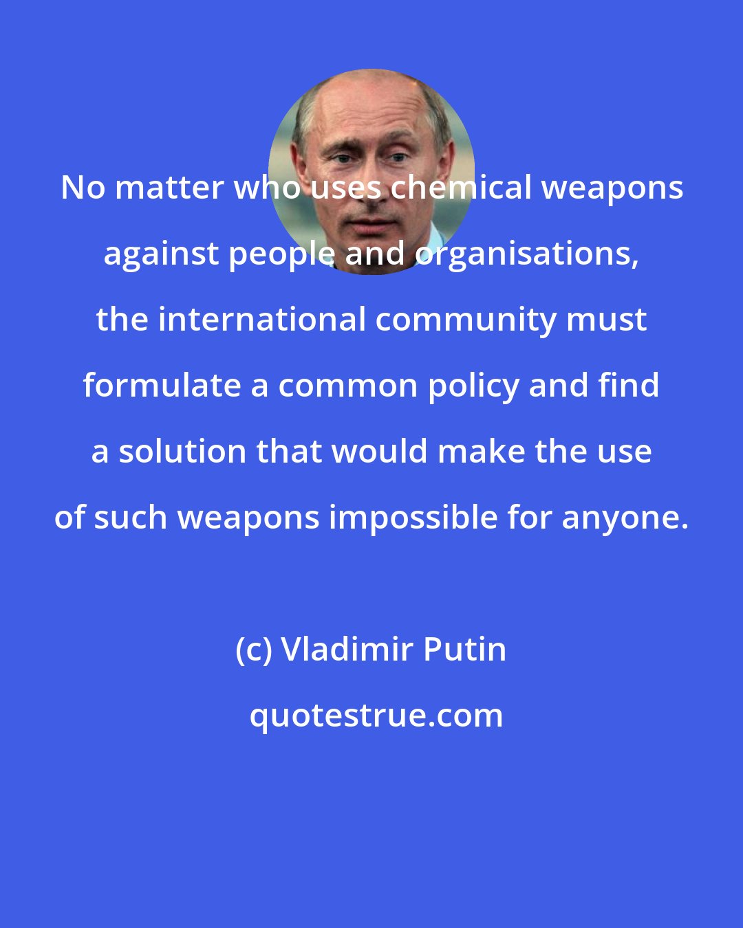 Vladimir Putin: No matter who uses chemical weapons against people and organisations, the international community must formulate a common policy and find a solution that would make the use of such weapons impossible for anyone.