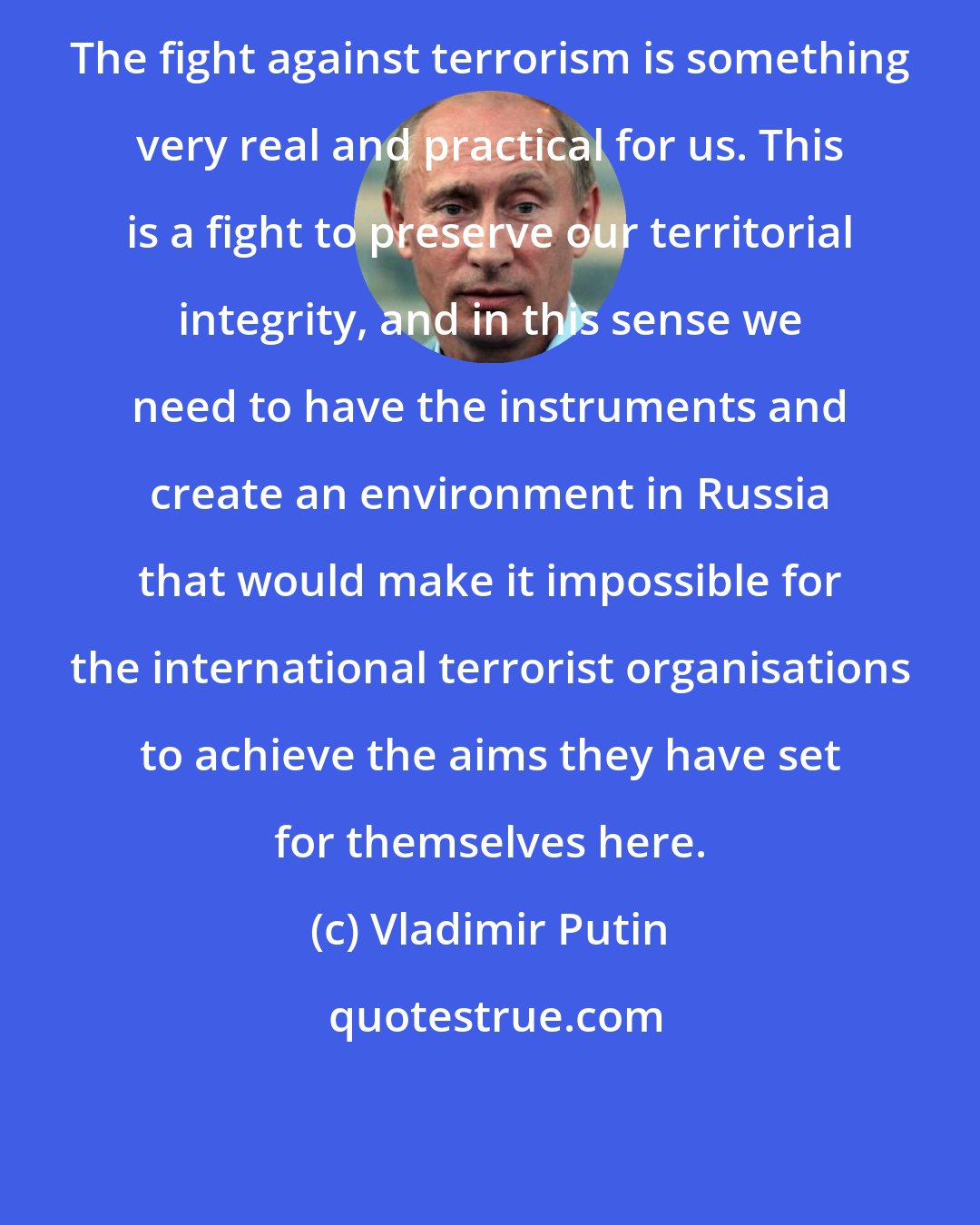 Vladimir Putin: The fight against terrorism is something very real and practical for us. This is a fight to preserve our territorial integrity, and in this sense we need to have the instruments and create an environment in Russia that would make it impossible for the international terrorist organisations to achieve the aims they have set for themselves here.