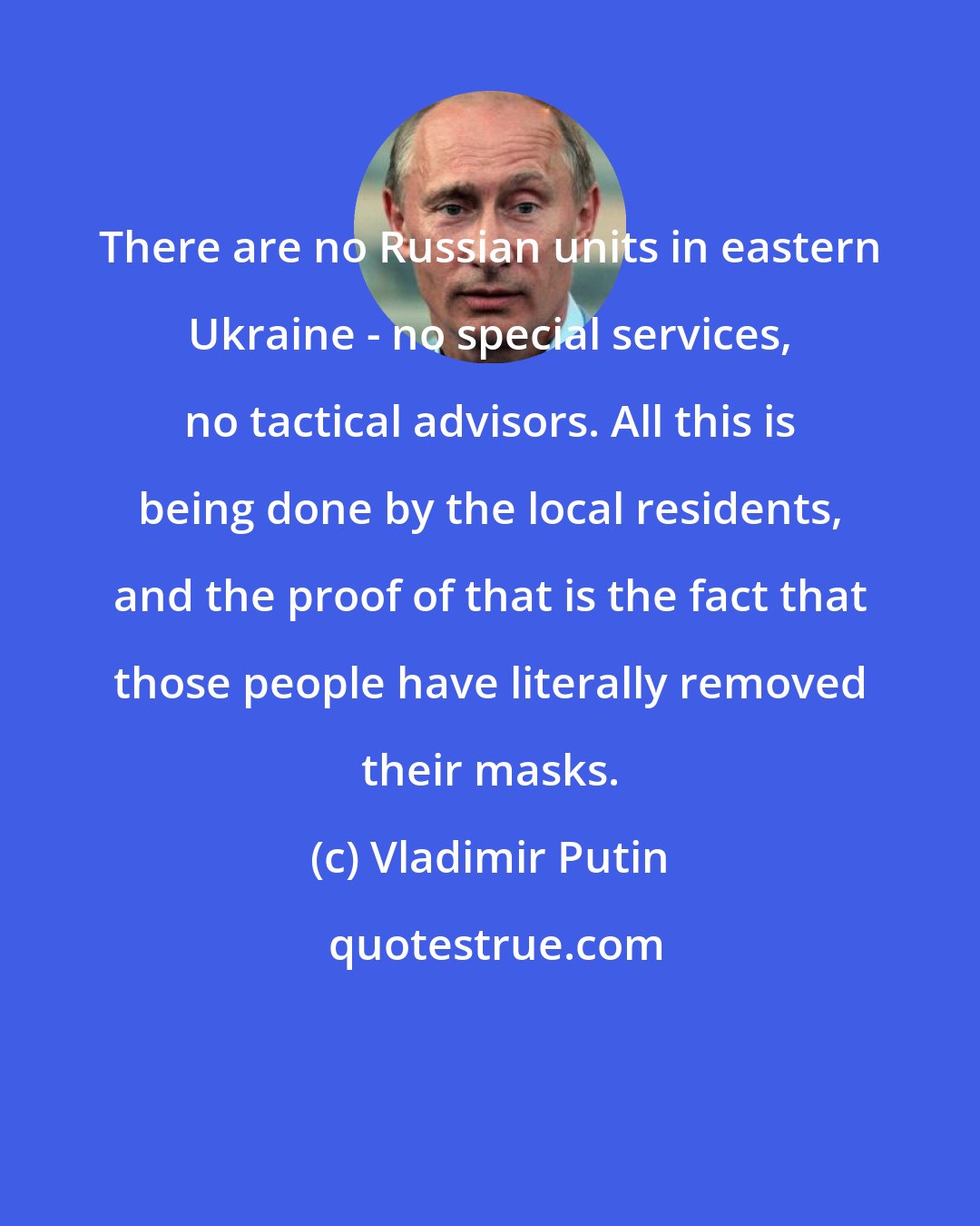 Vladimir Putin: There are no Russian units in eastern Ukraine - no special services, no tactical advisors. All this is being done by the local residents, and the proof of that is the fact that those people have literally removed their masks.