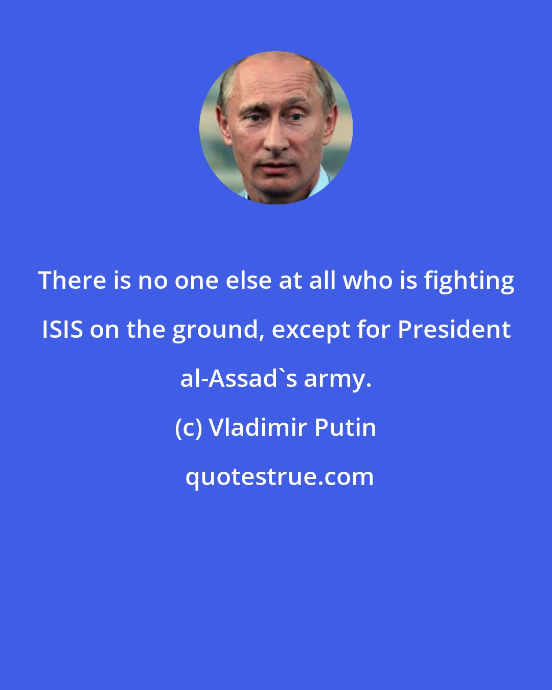 Vladimir Putin: There is no one else at all who is fighting ISIS on the ground, except for President al-Assad's army.