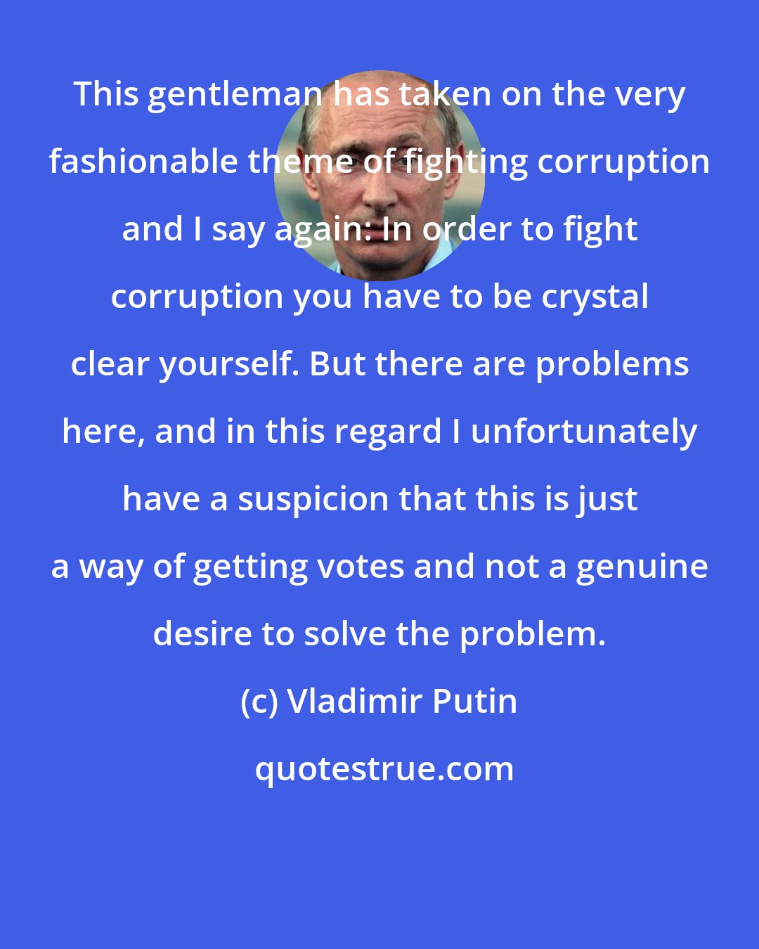 Vladimir Putin: This gentleman has taken on the very fashionable theme of fighting corruption and I say again: In order to fight corruption you have to be crystal clear yourself. But there are problems here, and in this regard I unfortunately have a suspicion that this is just a way of getting votes and not a genuine desire to solve the problem.