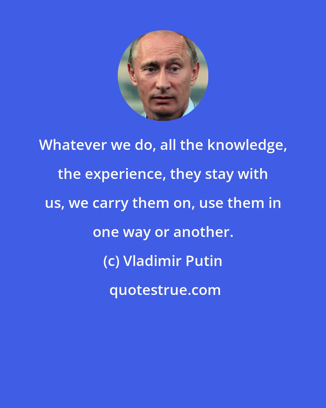 Vladimir Putin: Whatever we do, all the knowledge, the experience, they stay with us, we carry them on, use them in one way or another.