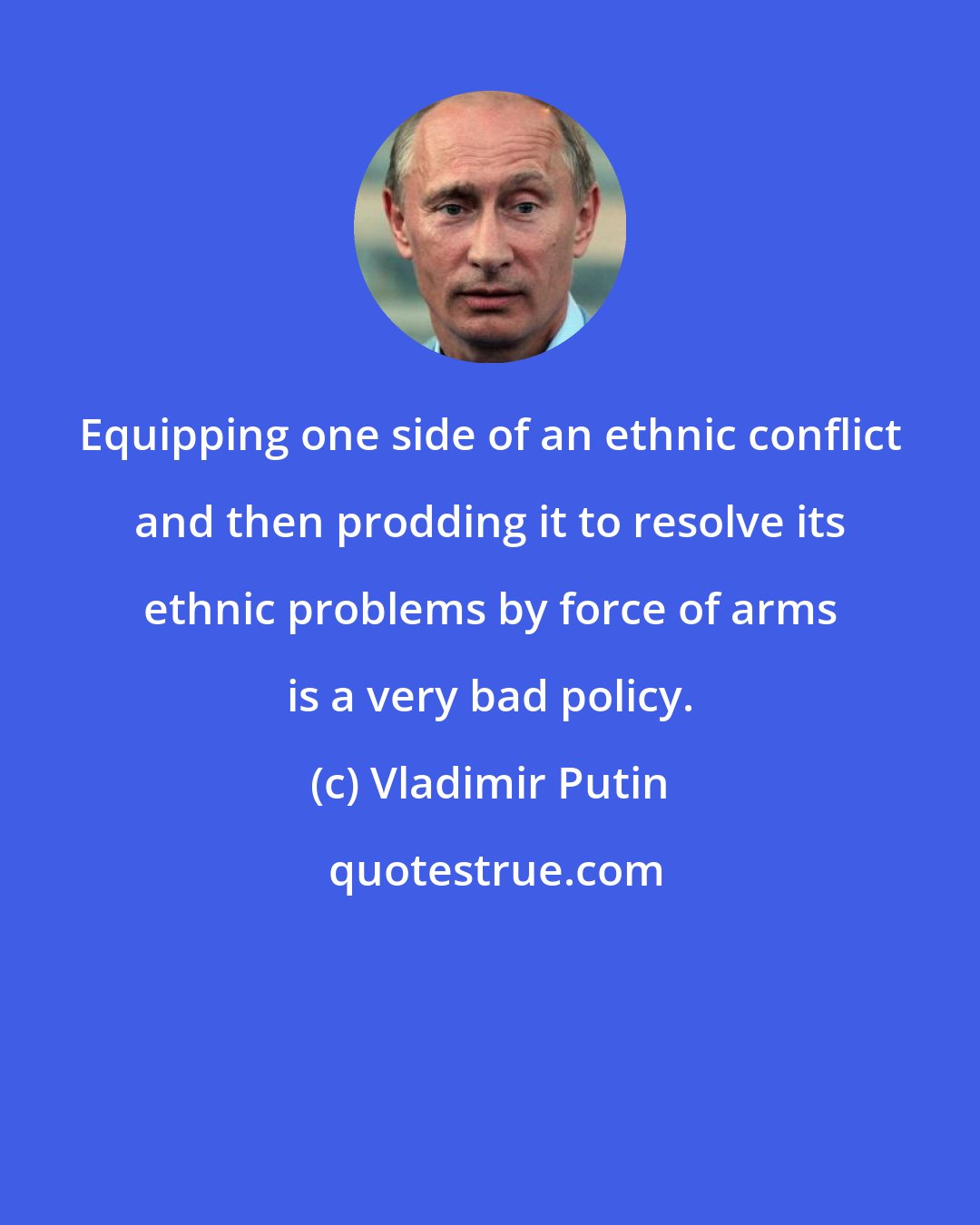 Vladimir Putin: Equipping one side of an ethnic conflict and then prodding it to resolve its ethnic problems by force of arms is a very bad policy.